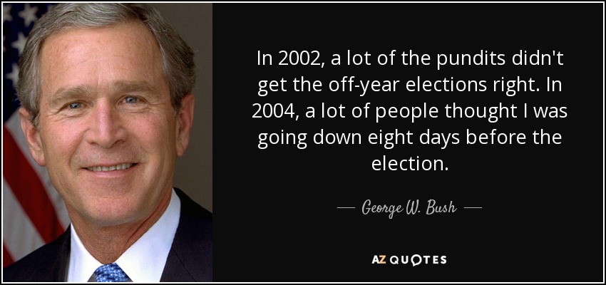 In 2002, a lot of the pundits didn't get the off-year elections right. In 2004, a lot of people thought I was going down eight days before the election. - George W. Bush