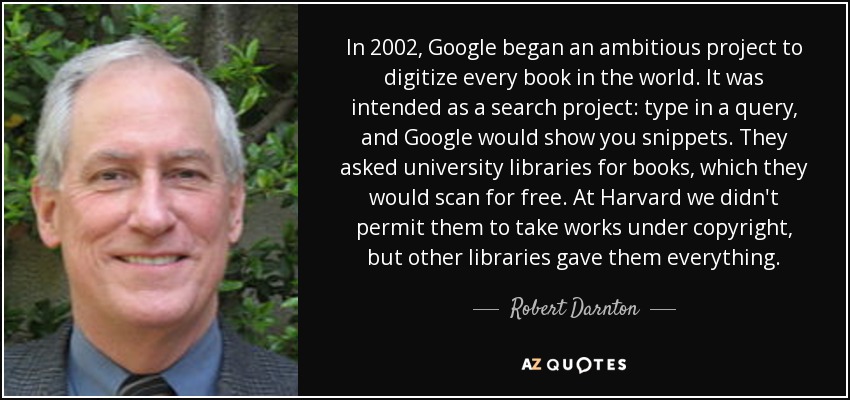 In 2002, Google began an ambitious project to digitize every book in the world. It was intended as a search project: type in a query, and Google would show you snippets. They asked university libraries for books, which they would scan for free. At Harvard we didn't permit them to take works under copyright, but other libraries gave them everything. - Robert Darnton