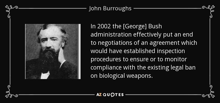 In 2002 the [George] Bush administration effectively put an end to negotiations of an agreement which would have established inspection procedures to ensure or to monitor compliance with the existing legal ban on biological weapons. - John Burroughs