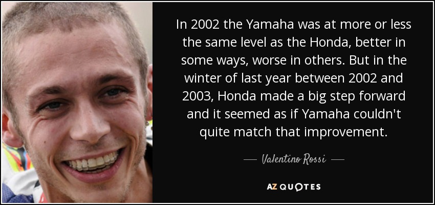 In 2002 the Yamaha was at more or less the same level as the Honda, better in some ways, worse in others. But in the winter of last year between 2002 and 2003, Honda made a big step forward and it seemed as if Yamaha couldn't quite match that improvement. - Valentino Rossi