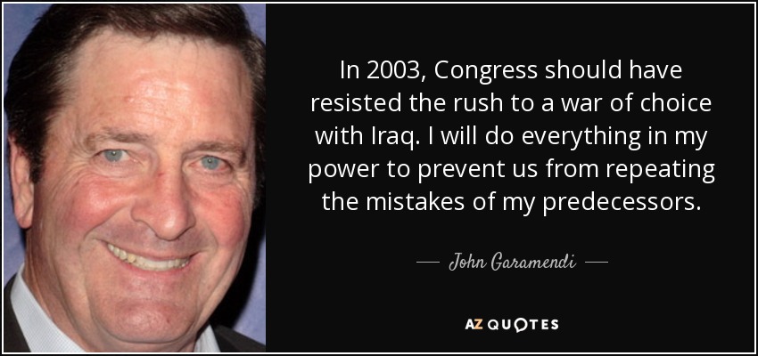 In 2003, Congress should have resisted the rush to a war of choice with Iraq. I will do everything in my power to prevent us from repeating the mistakes of my predecessors. - John Garamendi