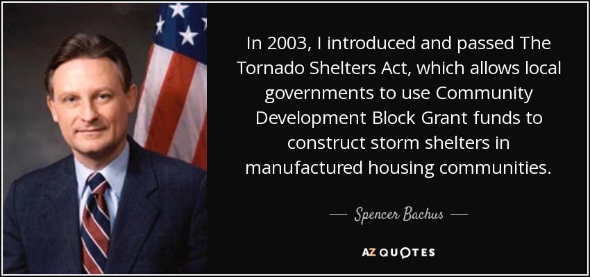 In 2003, I introduced and passed The Tornado Shelters Act, which allows local governments to use Community Development Block Grant funds to construct storm shelters in manufactured housing communities. - Spencer Bachus