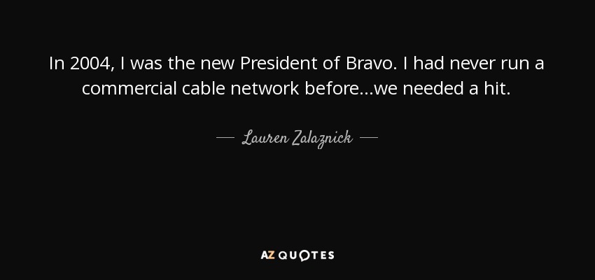 In 2004, I was the new President of Bravo. I had never run a commercial cable network before…we needed a hit. - Lauren Zalaznick