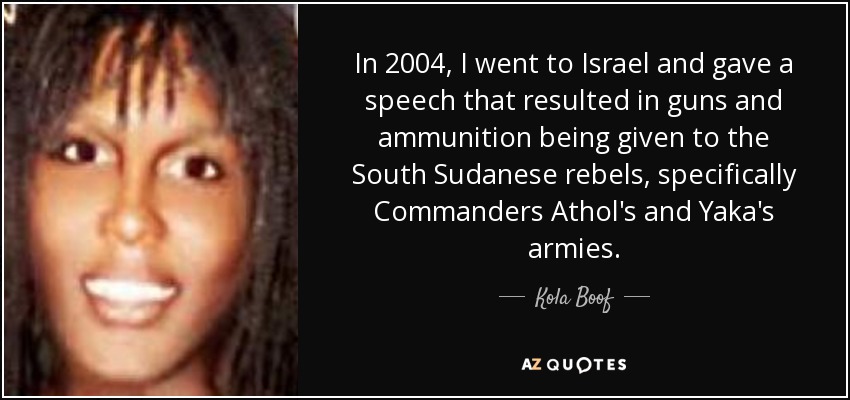 In 2004, I went to Israel and gave a speech that resulted in guns and ammunition being given to the South Sudanese rebels, specifically Commanders Athol's and Yaka's armies. - Kola Boof