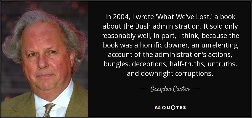 In 2004, I wrote 'What We've Lost,' a book about the Bush administration. It sold only reasonably well, in part, I think, because the book was a horrific downer, an unrelenting account of the administration's actions, bungles, deceptions, half-truths, untruths, and downright corruptions. - Graydon Carter