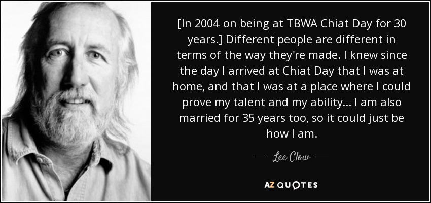 [In 2004 on being at TBWA Chiat Day for 30 years.] Different people are different in terms of the way they're made. I knew since the day I arrived at Chiat Day that I was at home, and that I was at a place where I could prove my talent and my ability... I am also married for 35 years too, so it could just be how I am. - Lee Clow