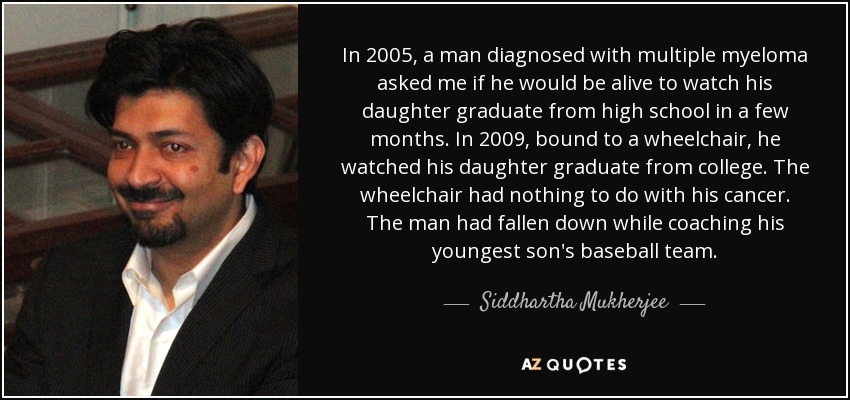 In 2005, a man diagnosed with multiple myeloma asked me if he would be alive to watch his daughter graduate from high school in a few months. In 2009, bound to a wheelchair, he watched his daughter graduate from college. The wheelchair had nothing to do with his cancer. The man had fallen down while coaching his youngest son's baseball team. - Siddhartha Mukherjee