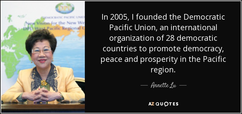 In 2005, I founded the Democratic Pacific Union, an international organization of 28 democratic countries to promote democracy, peace and prosperity in the Pacific region. - Annette Lu