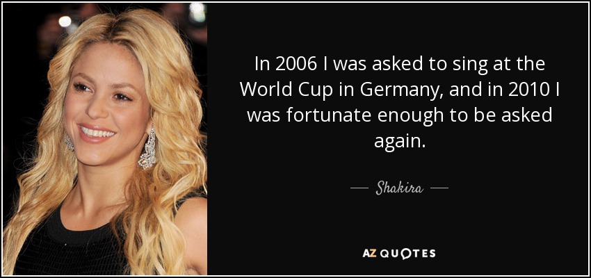 In 2006 I was asked to sing at the World Cup in Germany, and in 2010 I was fortunate enough to be asked again. - Shakira