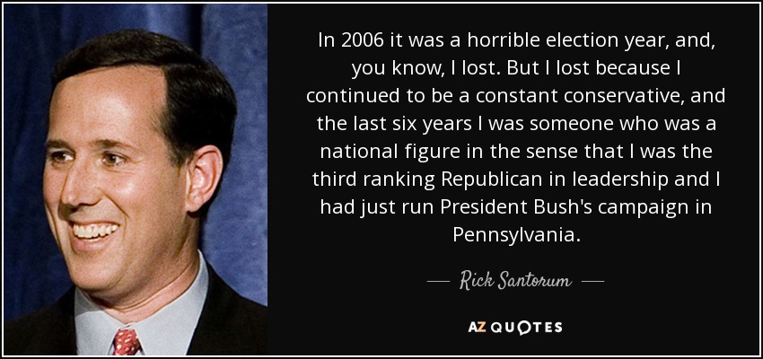 In 2006 it was a horrible election year, and, you know, I lost. But I lost because I continued to be a constant conservative, and the last six years I was someone who was a national figure in the sense that I was the third ranking Republican in leadership and I had just run President Bush's campaign in Pennsylvania. - Rick Santorum