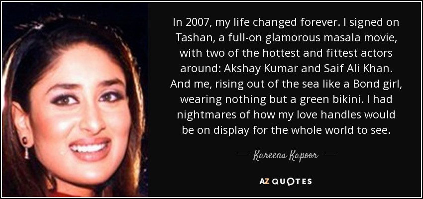 In 2007, my life changed forever. I signed on Tashan, a full-on glamorous masala movie, with two of the hottest and fittest actors around: Akshay Kumar and Saif Ali Khan. And me, rising out of the sea like a Bond girl, wearing nothing but a green bikini. I had nightmares of how my love handles would be on display for the whole world to see. - Kareena Kapoor