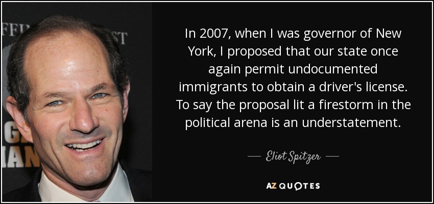 In 2007, when I was governor of New York, I proposed that our state once again permit undocumented immigrants to obtain a driver's license. To say the proposal lit a firestorm in the political arena is an understatement. - Eliot Spitzer