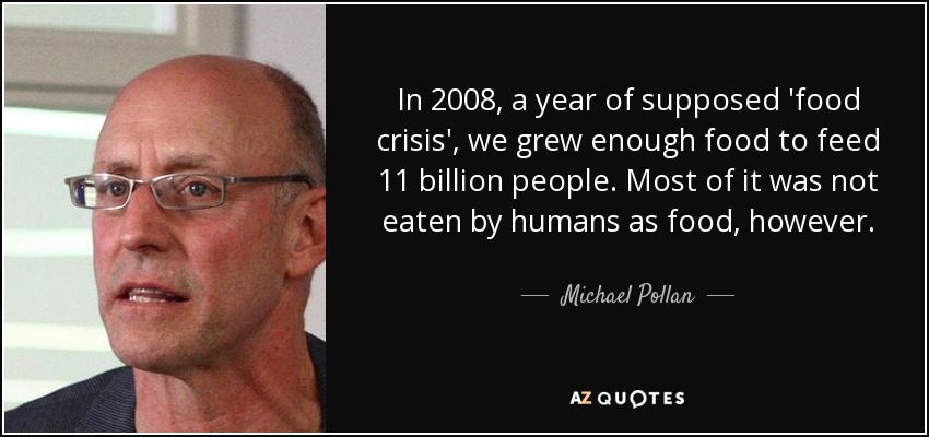In 2008, a year of supposed 'food crisis', we grew enough food to feed 11 billion people. Most of it was not eaten by humans as food, however. - Michael Pollan