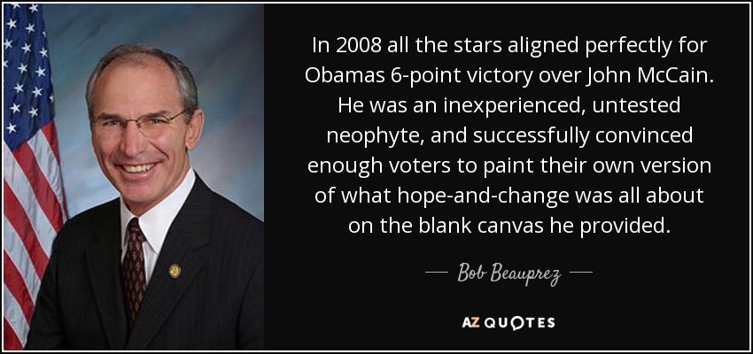 In 2008 all the stars aligned perfectly for Obamas 6-point victory over John McCain. He was an inexperienced, untested neophyte, and successfully convinced enough voters to paint their own version of what hope-and-change was all about on the blank canvas he provided. - Bob Beauprez