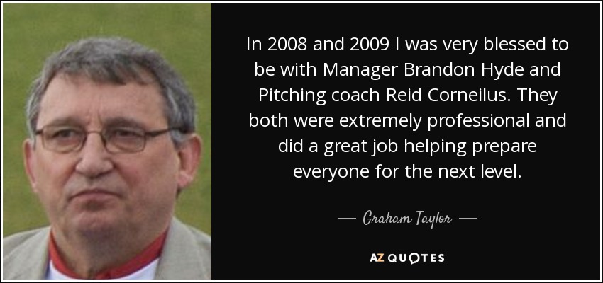 In 2008 and 2009 I was very blessed to be with Manager Brandon Hyde and Pitching coach Reid Corneilus. They both were extremely professional and did a great job helping prepare everyone for the next level. - Graham Taylor