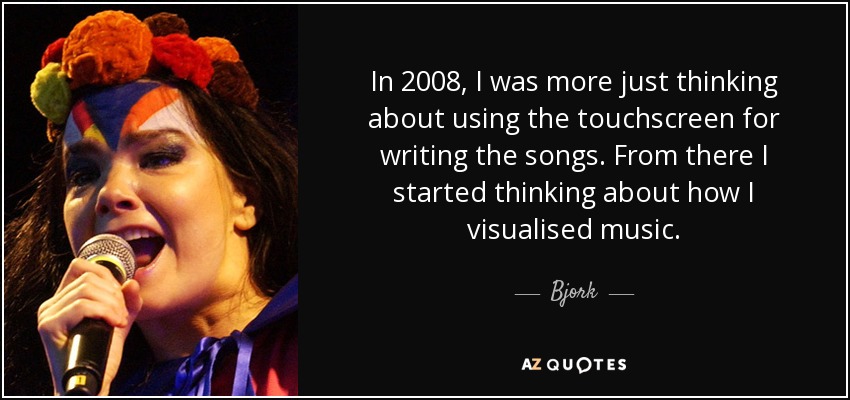 In 2008, I was more just thinking about using the touchscreen for writing the songs. From there I started thinking about how I visualised music. - Bjork