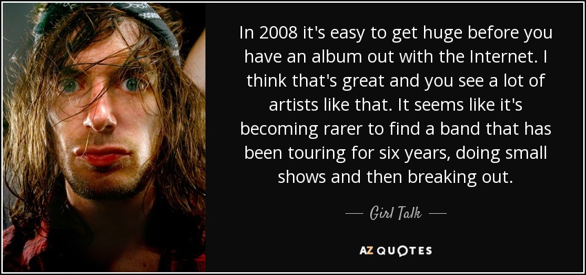 In 2008 it's easy to get huge before you have an album out with the Internet. I think that's great and you see a lot of artists like that. It seems like it's becoming rarer to find a band that has been touring for six years, doing small shows and then breaking out. - Girl Talk