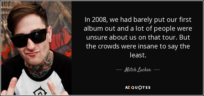 In 2008, we had barely put our first album out and a lot of people were unsure about us on that tour. But the crowds were insane to say the least. - Mitch Lucker