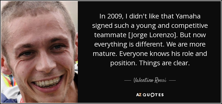 In 2009, I didn't like that Yamaha signed such a young and competitive teammate [Jorge Lorenzo]. But now everything is different. We are more mature. Everyone knows his role and position. Things are clear. - Valentino Rossi