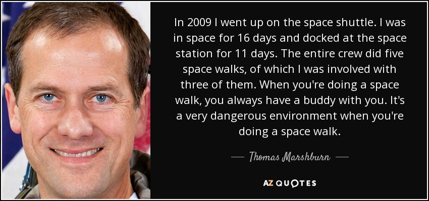 In 2009 I went up on the space shuttle. I was in space for 16 days and docked at the space station for 11 days. The entire crew did five space walks, of which I was involved with three of them. When you're doing a space walk, you always have a buddy with you. It's a very dangerous environment when you're doing a space walk. - Thomas Marshburn