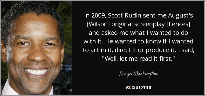 In 2009, Scott Rudin sent me August's [Wilson] original screenplay [Fences] and asked me what I wanted to do with it. He wanted to know if I wanted to act in it, direct it or produce it. I said, 