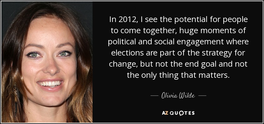 In 2012, I see the potential for people to come together, huge moments of political and social engagement where elections are part of the strategy for change, but not the end goal and not the only thing that matters. - Olivia Wilde