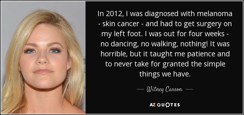 In 2012, I was diagnosed with melanoma - skin cancer - and had to get surgery on my left foot. I was out for four weeks - no dancing, no walking, nothing! It was horrible, but it taught me patience and to never take for granted the simple things we have. - Witney Carson