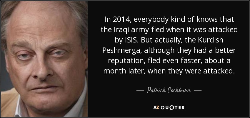 In 2014, everybody kind of knows that the Iraqi army fled when it was attacked by ISIS. But actually, the Kurdish Peshmerga, although they had a better reputation, fled even faster, about a month later, when they were attacked. - Patrick Cockburn