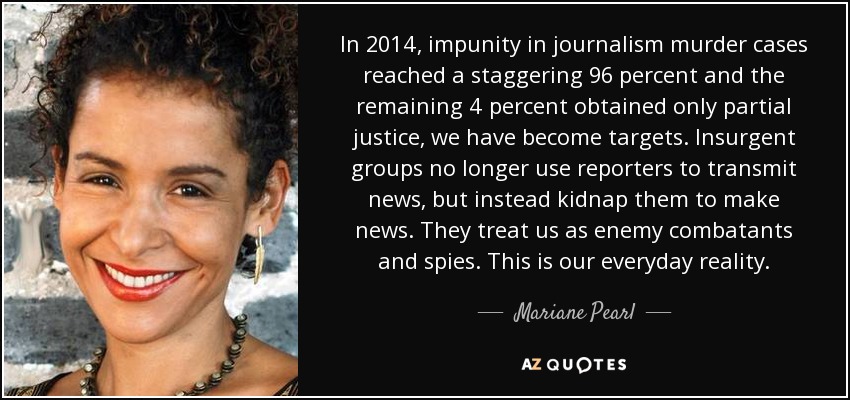 In 2014, impunity in journalism murder cases reached a staggering 96 percent and the remaining 4 percent obtained only partial justice, we have become targets. Insurgent groups no longer use reporters to transmit news, but instead kidnap them to make news. They treat us as enemy combatants and spies. This is our everyday reality. - Mariane Pearl