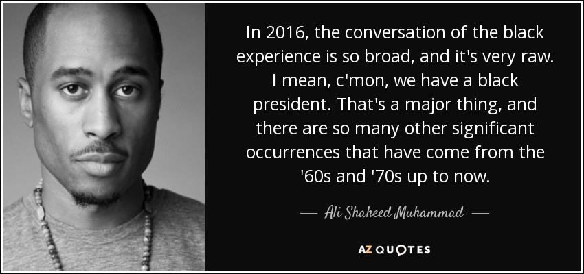 In 2016, the conversation of the black experience is so broad, and it's very raw. I mean, c'mon, we have a black president. That's a major thing, and there are so many other significant occurrences that have come from the '60s and '70s up to now. - Ali Shaheed Muhammad