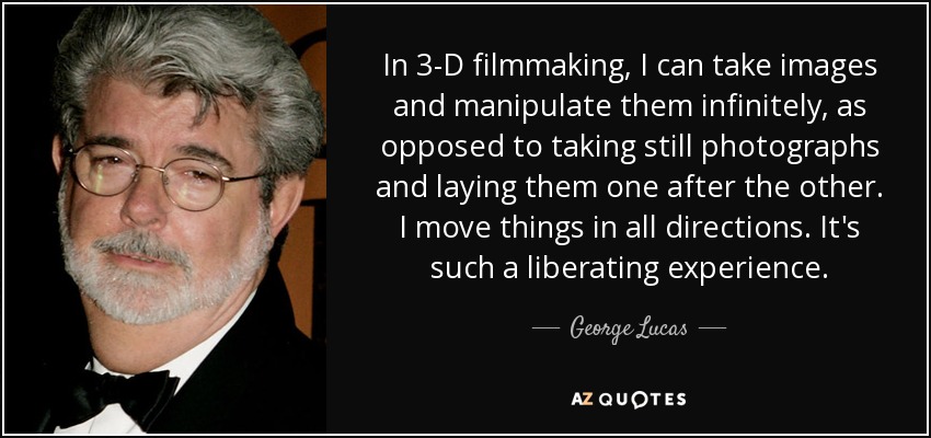 In 3-D filmmaking, I can take images and manipulate them infinitely, as opposed to taking still photographs and laying them one after the other. I move things in all directions. It's such a liberating experience. - George Lucas