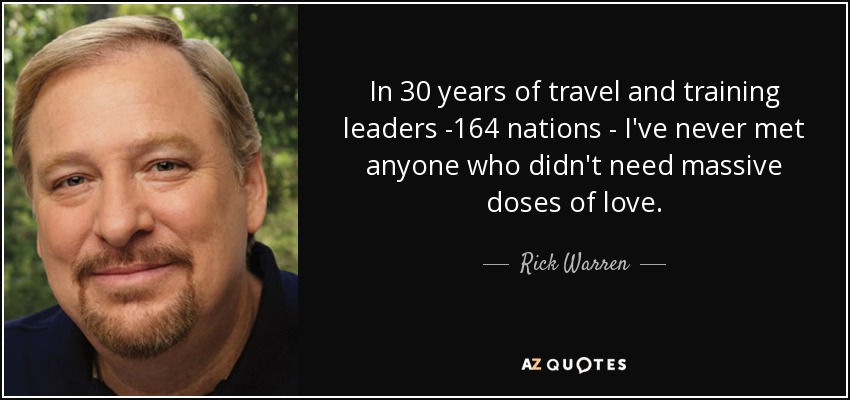 In 30 years of travel and training leaders -164 nations - I've never met anyone who didn't need massive doses of love. - Rick Warren