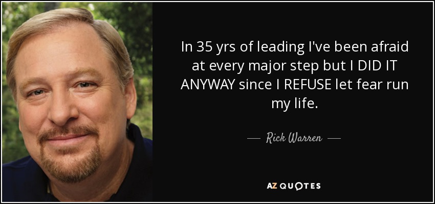 In 35 yrs of leading I've been afraid at every major step but I DID IT ANYWAY since I REFUSE let fear run my life. - Rick Warren