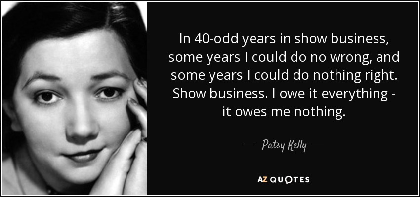In 40-odd years in show business, some years I could do no wrong, and some years I could do nothing right. Show business. I owe it everything - it owes me nothing. - Patsy Kelly