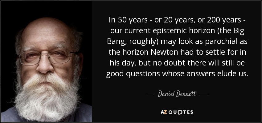 In 50 years - or 20 years, or 200 years - our current epistemic horizon (the Big Bang, roughly) may look as parochial as the horizon Newton had to settle for in his day, but no doubt there will still be good questions whose answers elude us. - Daniel Dennett