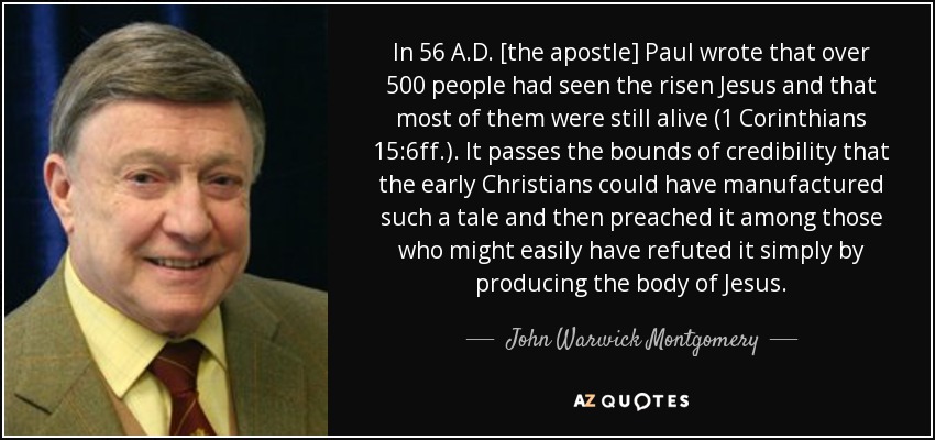 In 56 A.D. [the apostle] Paul wrote that over 500 people had seen the risen Jesus and that most of them were still alive (1 Corinthians 15:6ff.). It passes the bounds of credibility that the early Christians could have manufactured such a tale and then preached it among those who might easily have refuted it simply by producing the body of Jesus. - John Warwick Montgomery