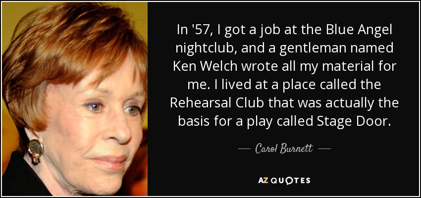 In '57, I got a job at the Blue Angel nightclub, and a gentleman named Ken Welch wrote all my material for me. I lived at a place called the Rehearsal Club that was actually the basis for a play called Stage Door. - Carol Burnett