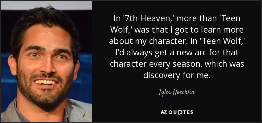 In '7th Heaven,' more than 'Teen Wolf,' was that I got to learn more about my character. In 'Teen Wolf,' I'd always get a new arc for that character every season, which was discovery for me. - Tyler Hoechlin