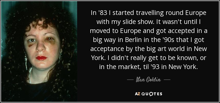 In '83 I started travelling round Europe with my slide show. It wasn't until I moved to Europe and got accepted in a big way in Berlin in the '90s that I got acceptance by the big art world in New York. I didn't really get to be known, or in the market, til '93 in New York. - Nan Goldin
