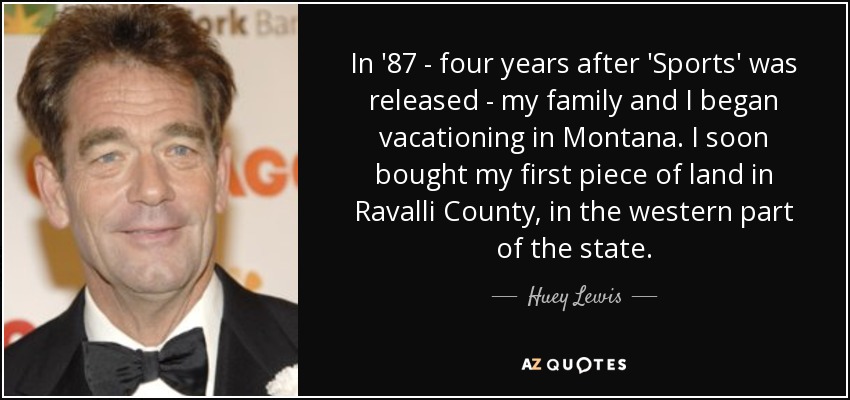 In '87 - four years after 'Sports' was released - my family and I began vacationing in Montana. I soon bought my first piece of land in Ravalli County, in the western part of the state. - Huey Lewis