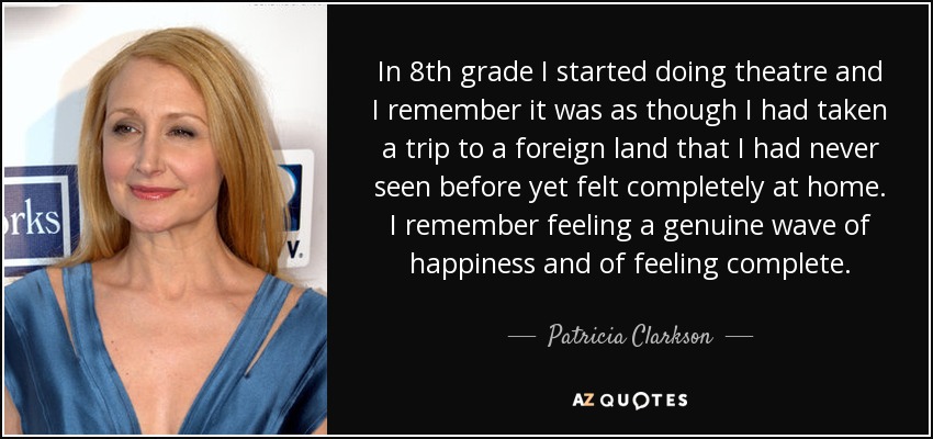In 8th grade I started doing theatre and I remember it was as though I had taken a trip to a foreign land that I had never seen before yet felt completely at home. I remember feeling a genuine wave of happiness and of feeling complete. - Patricia Clarkson