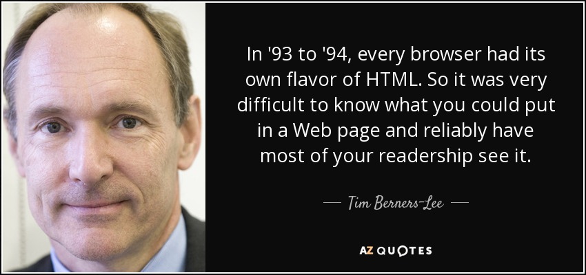 In '93 to '94, every browser had its own flavor of HTML. So it was very difficult to know what you could put in a Web page and reliably have most of your readership see it. - Tim Berners-Lee