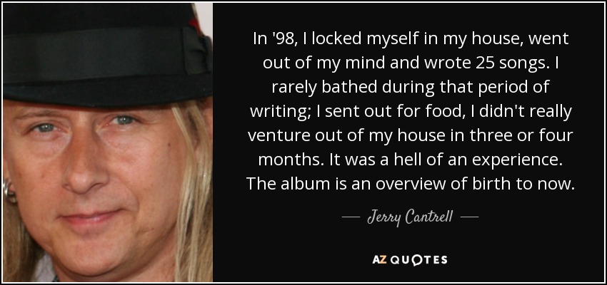 In '98, I locked myself in my house, went out of my mind and wrote 25 songs. I rarely bathed during that period of writing; I sent out for food, I didn't really venture out of my house in three or four months. It was a hell of an experience. The album is an overview of birth to now. - Jerry Cantrell