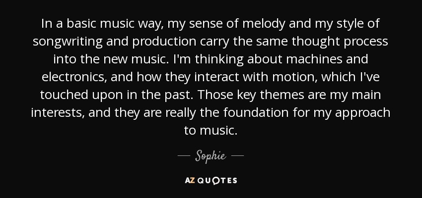 In a basic music way, my sense of melody and my style of songwriting and production carry the same thought process into the new music. I'm thinking about machines and electronics, and how they interact with motion, which I've touched upon in the past. Those key themes are my main interests, and they are really the foundation for my approach to music. - Sophie