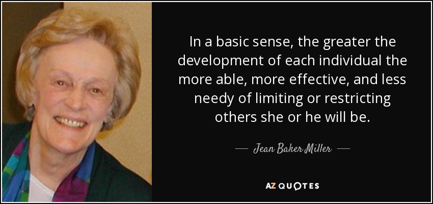 In a basic sense, the greater the development of each individual the more able, more effective, and less needy of limiting or restricting others she or he will be. - Jean Baker Miller
