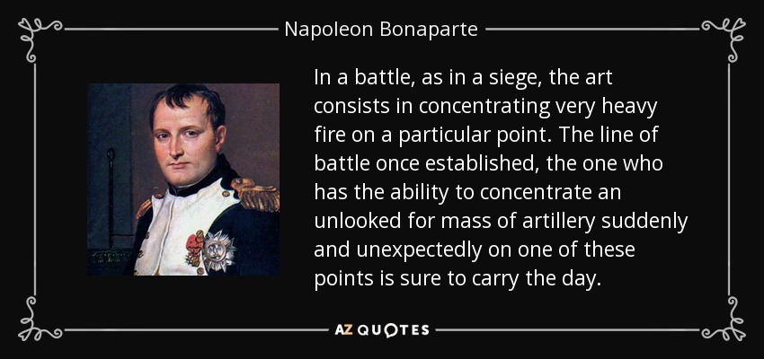 In a battle, as in a siege, the art consists in concentrating very heavy fire on a particular point. The line of battle once established, the one who has the ability to concentrate an unlooked for mass of artillery suddenly and unexpectedly on one of these points is sure to carry the day. - Napoleon Bonaparte
