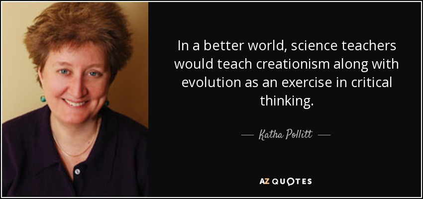 In a better world, science teachers would teach creationism along with evolution as an exercise in critical thinking. - Katha Pollitt