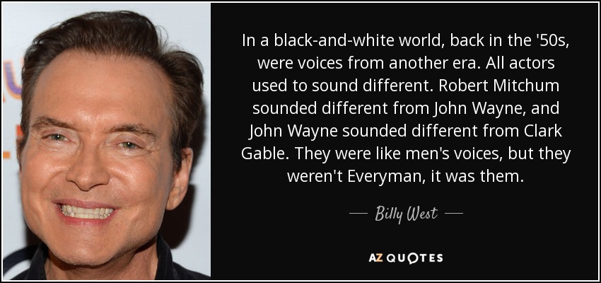 In a black-and-white world, back in the '50s, were voices from another era. All actors used to sound different. Robert Mitchum sounded different from John Wayne, and John Wayne sounded different from Clark Gable. They were like men's voices, but they weren't Everyman, it was them. - Billy West