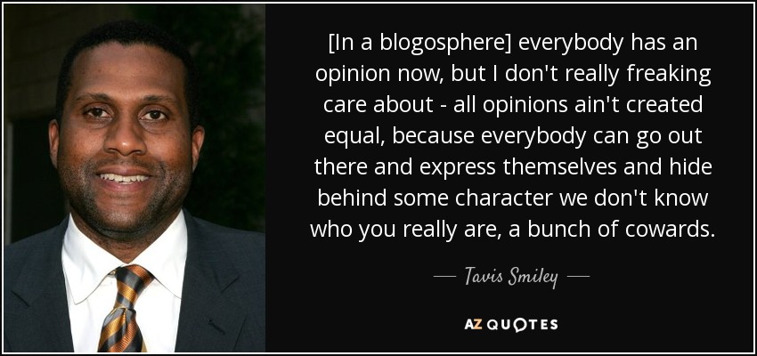 [In a blogosphere] everybody has an opinion now, but I don't really freaking care about - all opinions ain't created equal, because everybody can go out there and express themselves and hide behind some character we don't know who you really are, a bunch of cowards. - Tavis Smiley