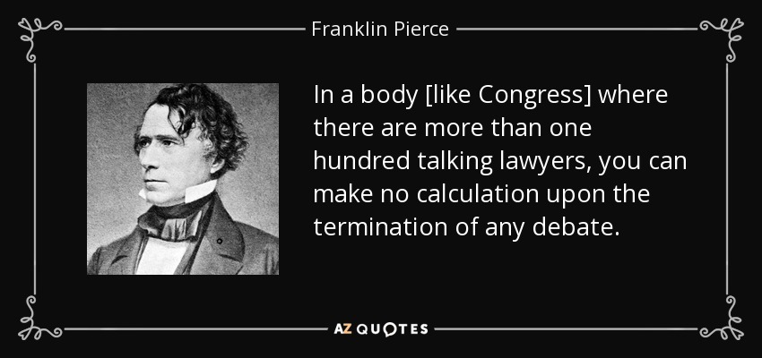 In a body [like Congress] where there are more than one hundred talking lawyers, you can make no calculation upon the termination of any debate. - Franklin Pierce